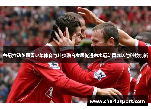 鲁尼推动英国青少年体育与科技融合发展促进未来运动员成长与科技创新 鲁尼推动英国青少年体育与科技融合发展促进未来运动员成长与科技创新