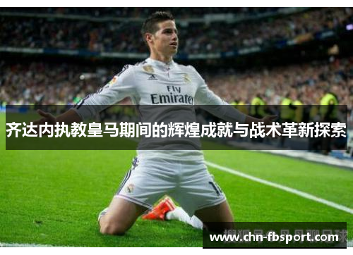 齐达内执教皇马期间的辉煌成就与战术革新探索