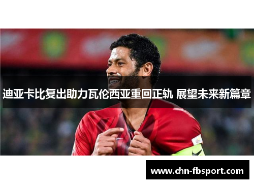 迪亚卡比复出助力瓦伦西亚重回正轨 展望未来新篇章 迪亚卡比复出助力瓦伦西亚重回正轨 展望未来新篇章