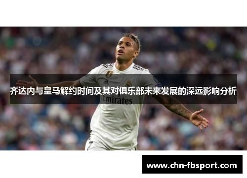 齐达内与皇马解约时间及其对俱乐部未来发展的深远影响分析