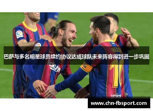 巴萨与多名明星球员续约协议达成球队未来阵容得到进一步巩固
