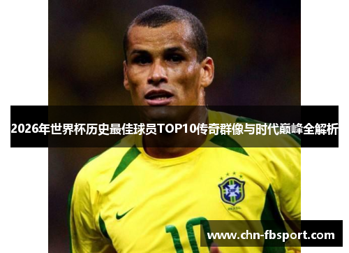 2026年世界杯历史最佳球员TOP10传奇群像与时代巅峰全解析