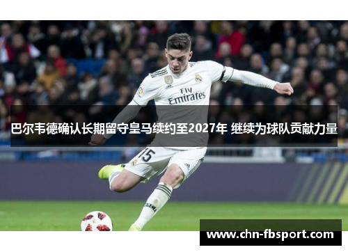 巴尔韦德确认长期留守皇马续约至2027年 继续为球队贡献力量 巴尔韦德确认长期留守皇马续约至2027年 继续为球队贡献力量