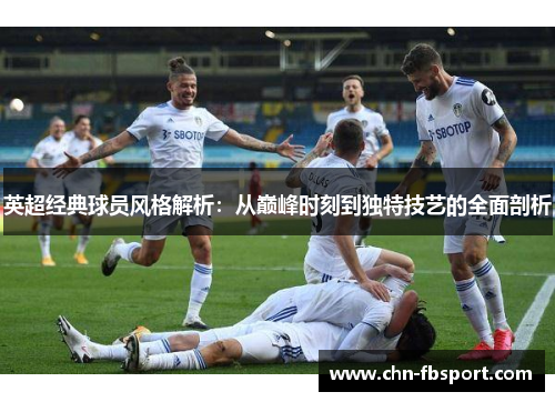英超经典球员风格解析：从巅峰时刻到独特技艺的全面剖析