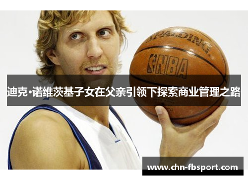 迪克·诺维茨基子女在父亲引领下探索商业管理之路 迪克·诺维茨基子女在父亲引领下探索商业管理之路